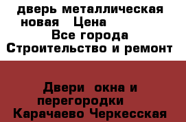 дверь металлическая новая › Цена ­ 11 000 - Все города Строительство и ремонт » Двери, окна и перегородки   . Карачаево-Черкесская респ.